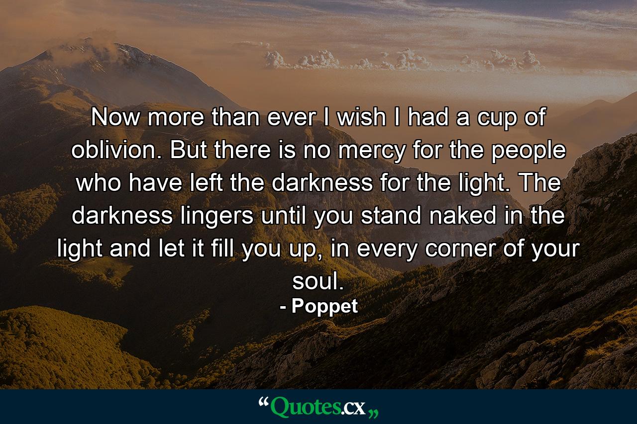 Now more than ever I wish I had a cup of oblivion. But there is no mercy for the people who have left the darkness for the light. The darkness lingers until you stand naked in the light and let it fill you up, in every corner of your soul. - Quote by Poppet