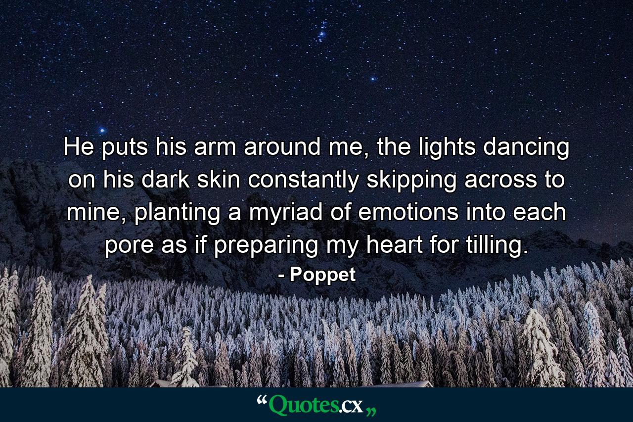 He puts his arm around me, the lights dancing on his dark skin constantly skipping across to mine, planting a myriad of emotions into each pore as if preparing my heart for tilling. - Quote by Poppet