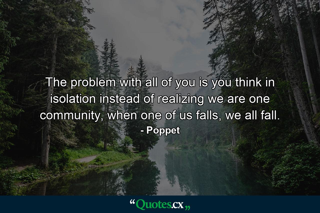 The problem with all of you is you think in isolation instead of realizing we are one community, when one of us falls, we all fall. - Quote by Poppet