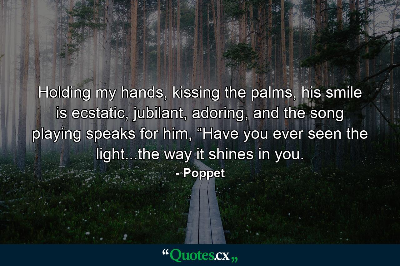 Holding my hands, kissing the palms, his smile is ecstatic, jubilant, adoring, and the song playing speaks for him, “Have you ever seen the light...the way it shines in you. - Quote by Poppet