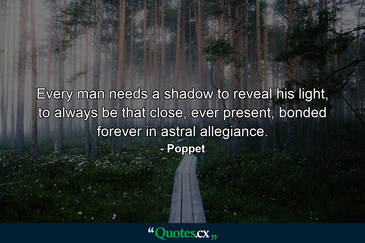 Every man needs a shadow to reveal his light, to always be that close, ever present, bonded forever in astral allegiance. - Quote by Poppet