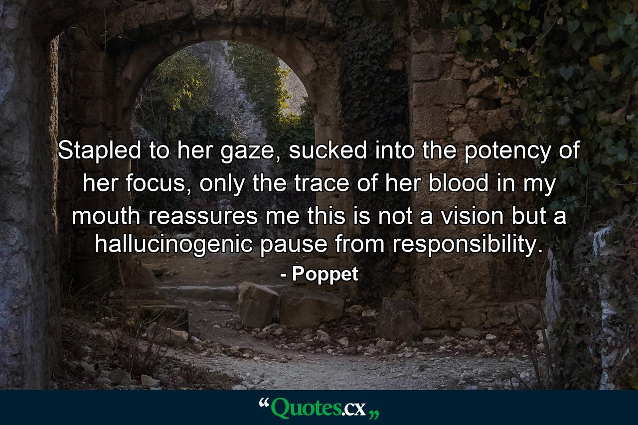 Stapled to her gaze, sucked into the potency of her focus, only the trace of her blood in my mouth reassures me this is not a vision but a hallucinogenic pause from responsibility. - Quote by Poppet