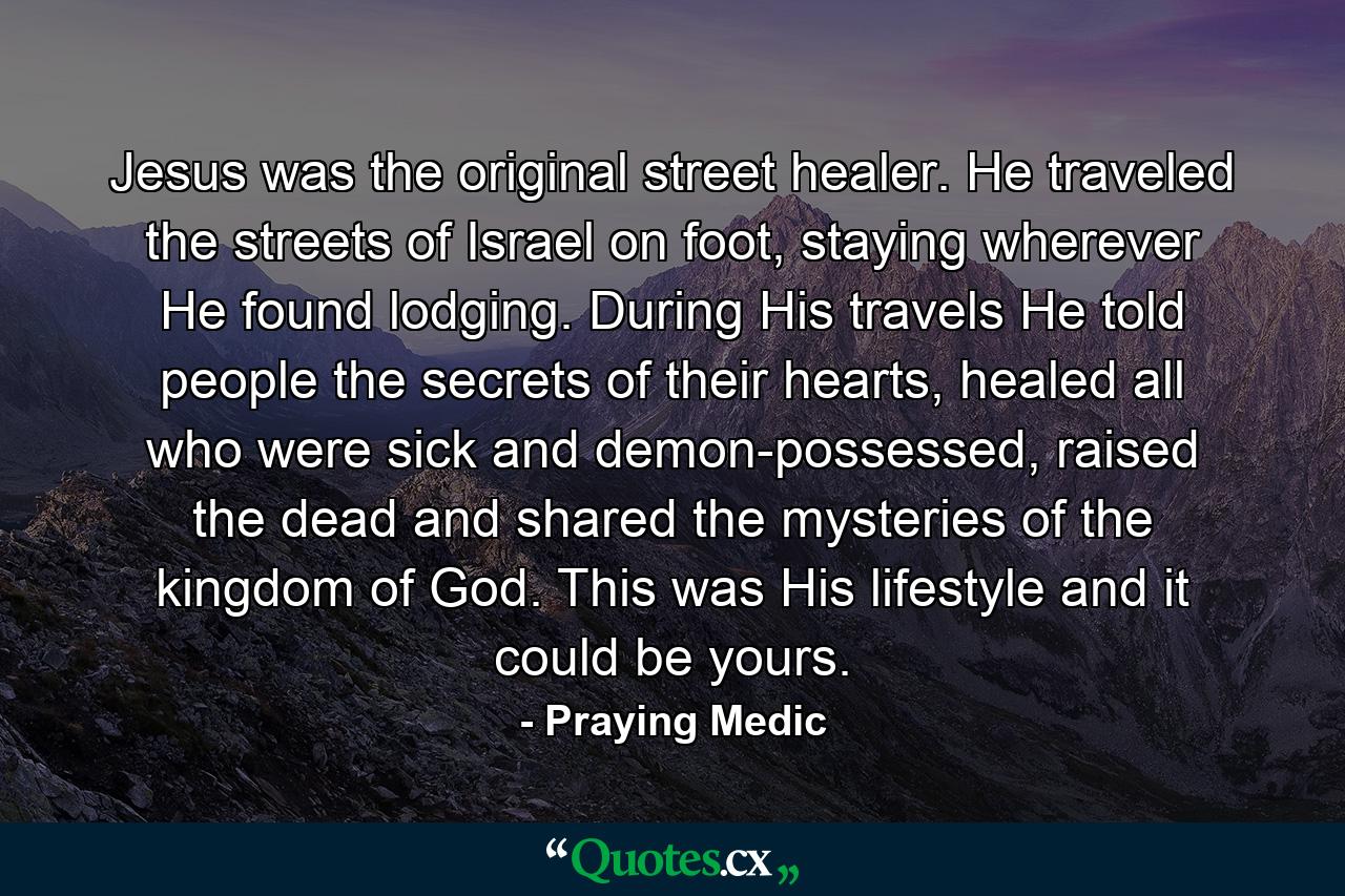 Jesus was the original street healer. He traveled the streets of Israel on foot, staying wherever He found lodging. During His travels He told people the secrets of their hearts, healed all who were sick and demon-possessed, raised the dead and shared the mysteries of the kingdom of God. This was His lifestyle and it could be yours. - Quote by Praying Medic