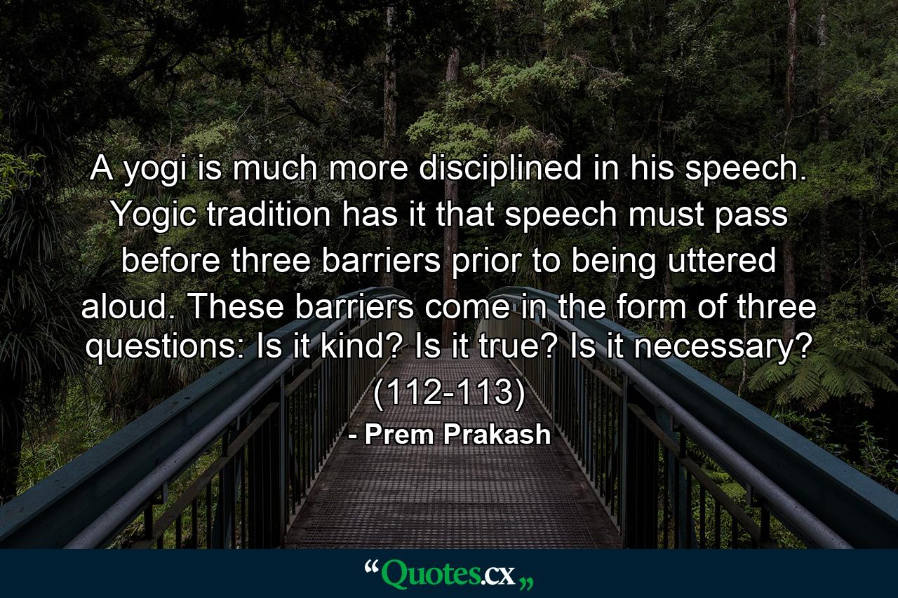 A yogi is much more disciplined in his speech. Yogic tradition has it that speech must pass before three barriers prior to being uttered aloud. These barriers come in the form of three questions: Is it kind? Is it true? Is it necessary? (112-113) - Quote by Prem Prakash