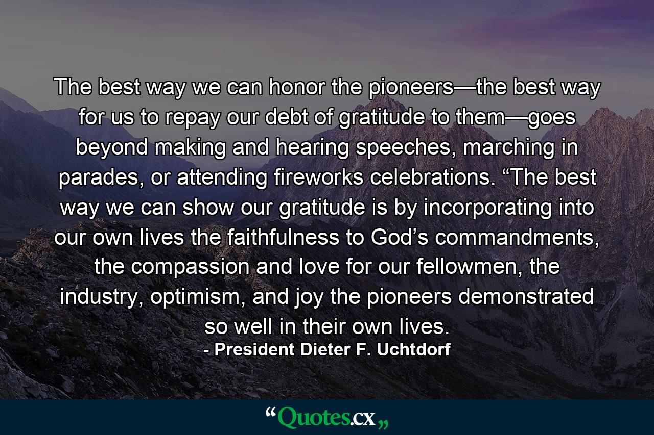 The best way we can honor the pioneers—the best way for us to repay our debt of gratitude to them—goes beyond making and hearing speeches, marching in parades, or attending fireworks celebrations.  “The best way we can show our gratitude is by incorporating into our own lives the faithfulness to God’s commandments, the compassion and love for our fellowmen, the industry, optimism, and joy the pioneers demonstrated so well in their own lives. - Quote by President Dieter F. Uchtdorf