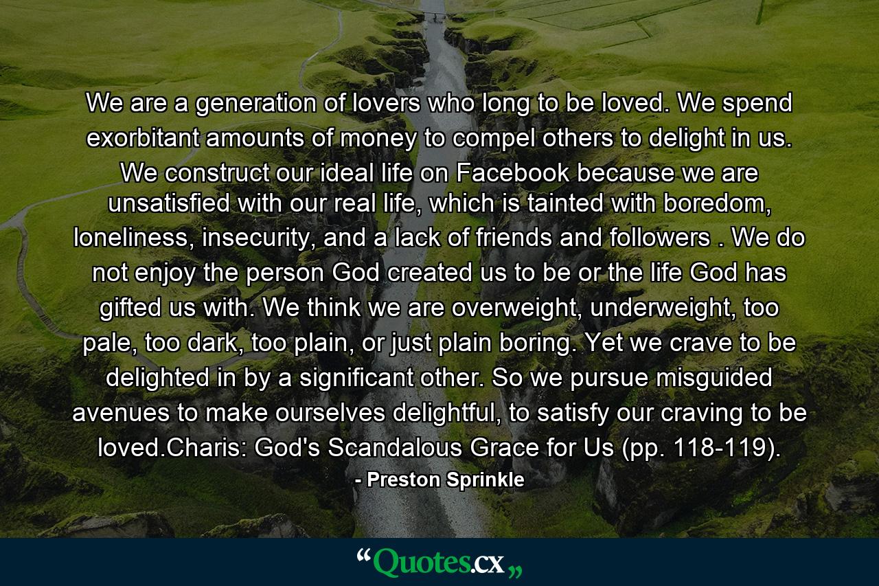 We are a generation of lovers who long to be loved. We spend exorbitant amounts of money to compel others to delight in us. We construct our ideal life on Facebook because we are unsatisfied with our real life, which is tainted with boredom, loneliness, insecurity, and a lack of friends and followers . We do not enjoy the person God created us to be or the life God has gifted us with. We think we are overweight, underweight, too pale, too dark, too plain, or just plain boring. Yet we crave to be delighted in by a significant other. So we pursue misguided avenues to make ourselves delightful, to satisfy our craving to be loved.Charis: God's Scandalous Grace for Us (pp. 118-119). - Quote by Preston Sprinkle