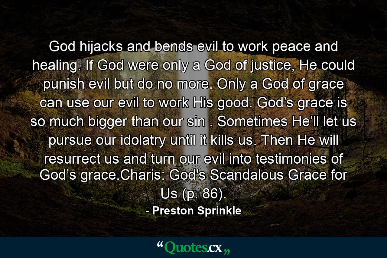 God hijacks and bends evil to work peace and healing. If God were only a God of justice, He could punish evil but do no more. Only a God of grace can use our evil to work His good. God’s grace is so much bigger than our sin . Sometimes He’ll let us pursue our idolatry until it kills us. Then He will resurrect us and turn our evil into testimonies of God’s grace.Charis: God's Scandalous Grace for Us (p. 86). - Quote by Preston Sprinkle