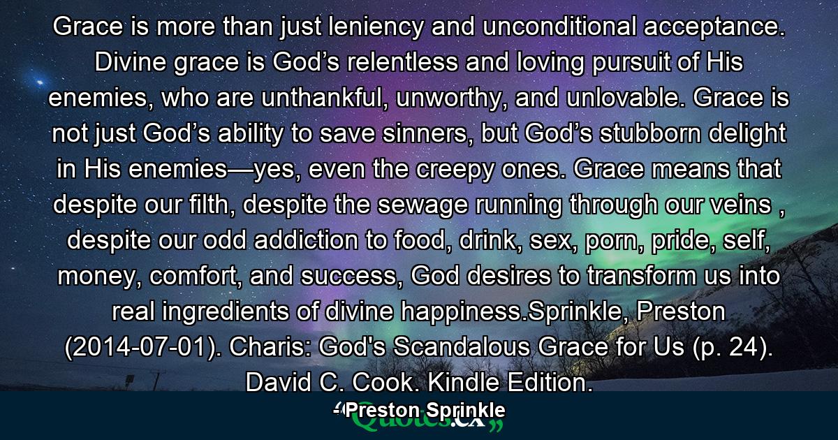 Grace is more than just leniency and unconditional acceptance. Divine grace is God’s relentless and loving pursuit of His enemies, who are unthankful, unworthy, and unlovable. Grace is not just God’s ability to save sinners, but God’s stubborn delight in His enemies—yes, even the creepy ones. Grace means that despite our filth, despite the sewage running through our veins , despite our odd addiction to food, drink, sex, porn, pride, self, money, comfort, and success, God desires to transform us into real ingredients of divine happiness.Sprinkle, Preston (2014-07-01). Charis: God's Scandalous Grace for Us (p. 24). David C. Cook. Kindle Edition. - Quote by Preston Sprinkle