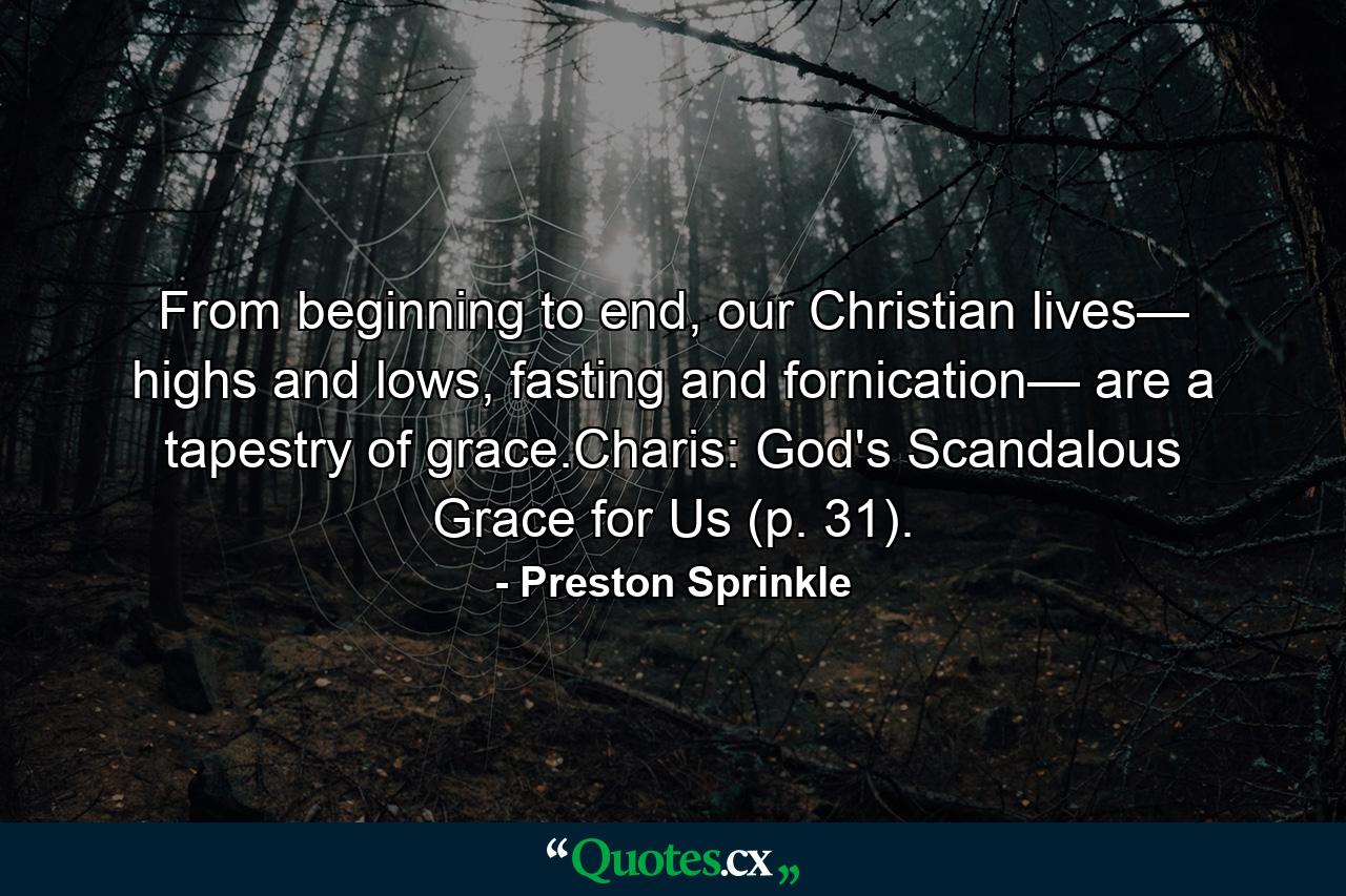 From beginning to end, our Christian lives— highs and lows, fasting and fornication— are a tapestry of grace.Charis: God's Scandalous Grace for Us (p. 31). - Quote by Preston Sprinkle