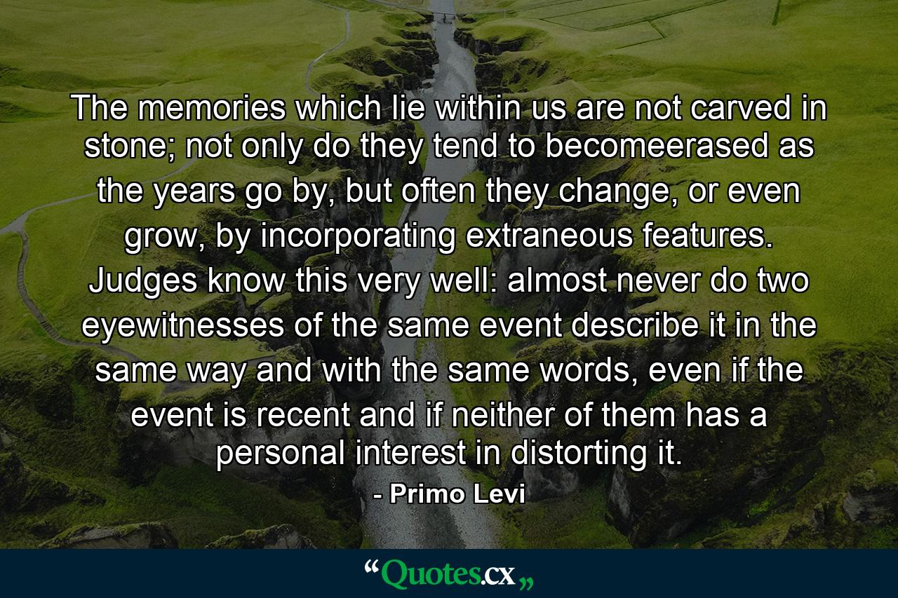 The memories which lie within us are not carved in stone; not only do they tend to becomeerased as the years go by, but often they change, or even grow, by incorporating extraneous features. Judges know this very well: almost never do two eyewitnesses of the same event describe it in the same way and with the same words, even if the event is recent and if neither of them has a personal interest in distorting it. - Quote by Primo Levi