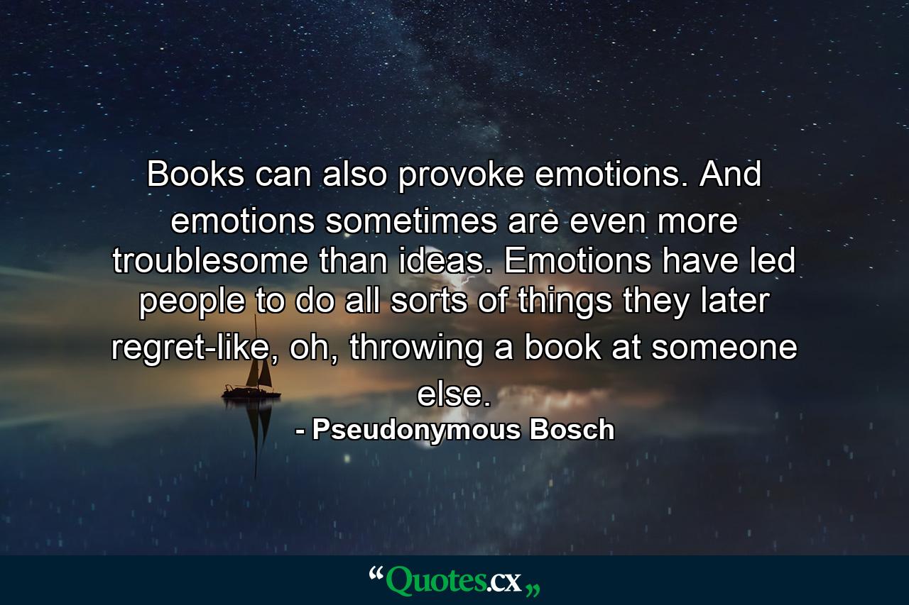 Books can also provoke emotions. And emotions sometimes are even more troublesome than ideas. Emotions have led people to do all sorts of things they later regret-like, oh, throwing a book at someone else. - Quote by Pseudonymous Bosch