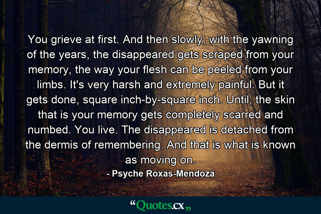 You grieve at first. And then slowly, with the yawning of the years, the disappeared gets scraped from your memory, the way your flesh can be peeled from your limbs. It's very harsh and extremely painful. But it gets done, square inch-by-square inch. Until, the skin that is your memory gets completely scarred and numbed. You live. The disappeared is detached from the dermis of remembering. And that is what is known as moving on. - Quote by Psyche Roxas-Mendoza