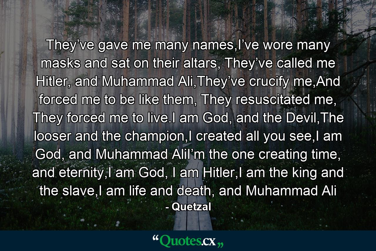 They’ve gave me many names,I’ve wore many masks and sat on their altars, They’ve called me Hitler, and Muhammad Ali,They’ve crucify me,And forced me to be like them, They resuscitated me, They forced me to live.I am God, and the Devil,The looser and the champion,I created all you see,I am God, and Muhammad AliI’m the one creating time, and eternity,I am God, I am Hitler,I am the king and the slave,I am life and death, and Muhammad Ali - Quote by Quetzal