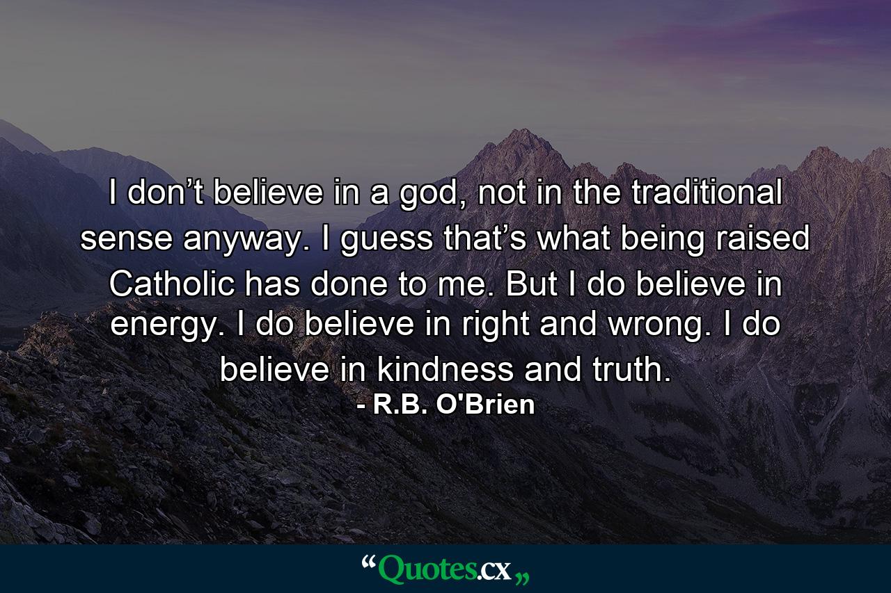 I don’t believe in a god, not in the traditional sense anyway. I guess that’s what being raised Catholic has done to me. But I do believe in energy. I do believe in right and wrong. I do believe in kindness and truth. - Quote by R.B. O'Brien