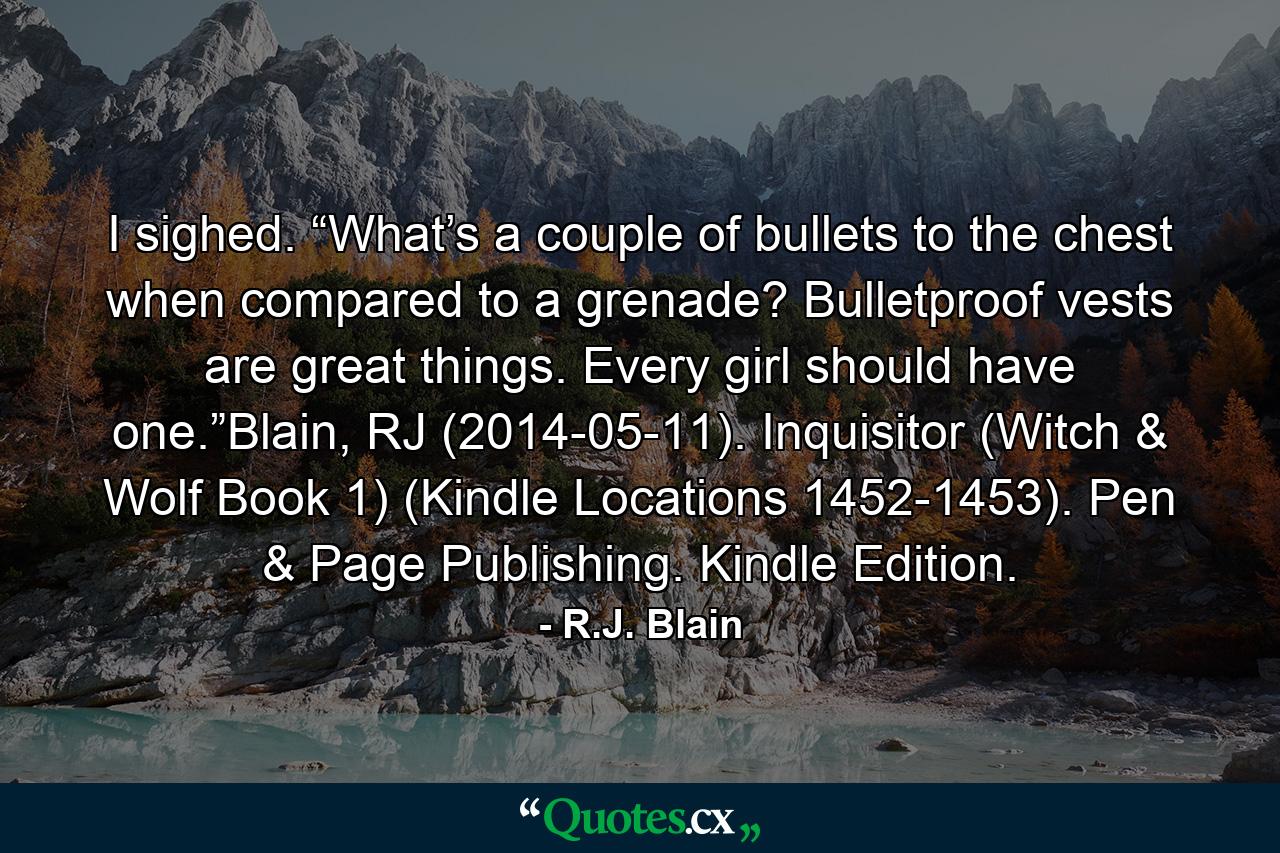 I sighed. “What’s a couple of bullets to the chest when compared to a grenade? Bulletproof vests are great things. Every girl should have one.”Blain, RJ (2014-05-11). Inquisitor (Witch & Wolf Book 1) (Kindle Locations 1452-1453). Pen & Page Publishing. Kindle Edition. - Quote by R.J. Blain