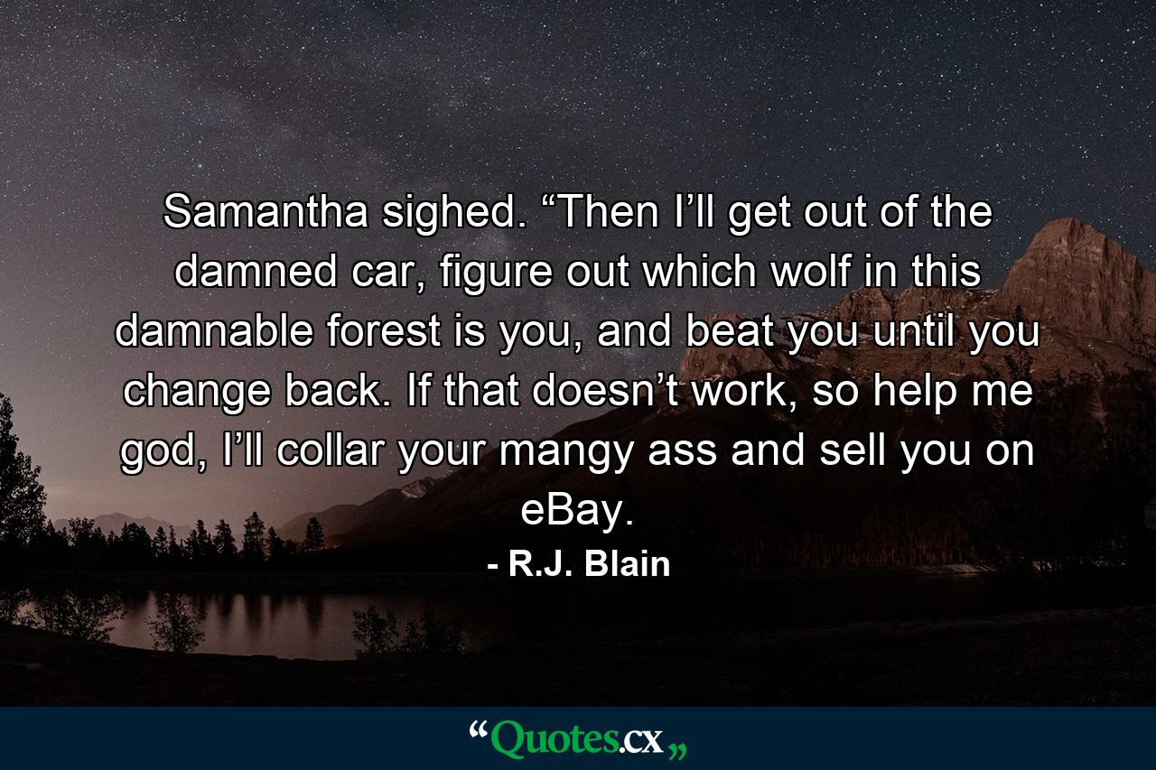 Samantha sighed. “Then I’ll get out of the damned car, figure out which wolf in this damnable forest is you, and beat you until you change back. If that doesn’t work, so help me god, I’ll collar your mangy ass and sell you on eBay. - Quote by R.J. Blain