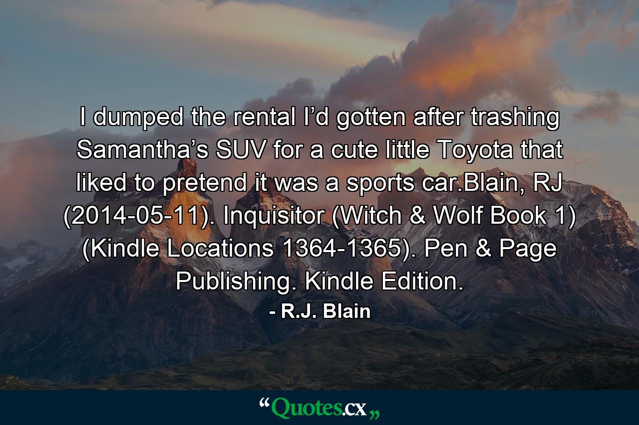 I dumped the rental I’d gotten after trashing Samantha’s SUV for a cute little Toyota that liked to pretend it was a sports car.Blain, RJ (2014-05-11). Inquisitor (Witch & Wolf Book 1) (Kindle Locations 1364-1365). Pen & Page Publishing. Kindle Edition. - Quote by R.J. Blain