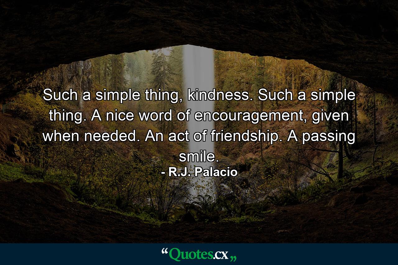 Such a simple thing, kindness. Such a simple thing. A nice word of encouragement, given when needed. An act of friendship. A passing smile. - Quote by R.J. Palacio