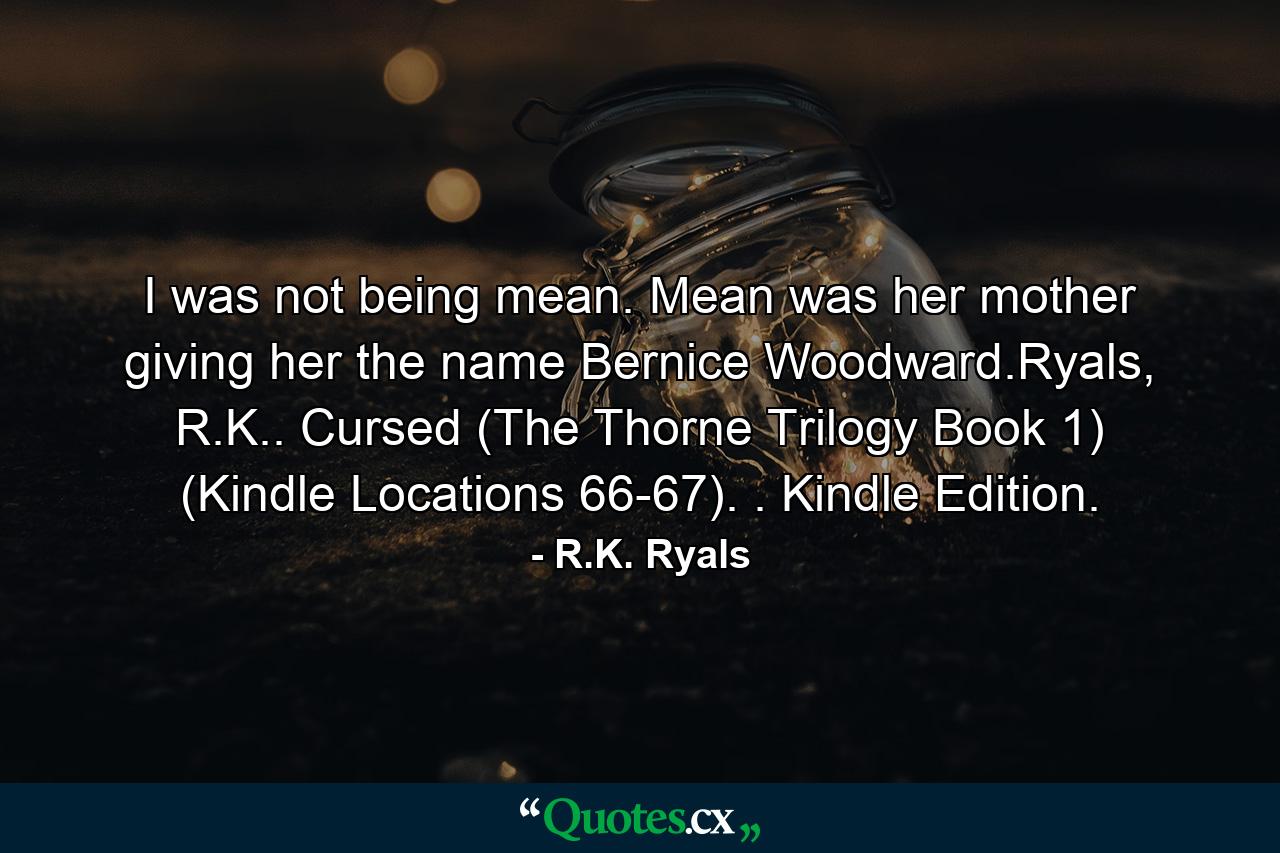 I was not being mean. Mean was her mother giving her the name Bernice Woodward.Ryals, R.K.. Cursed (The Thorne Trilogy Book 1) (Kindle Locations 66-67). . Kindle Edition. - Quote by R.K. Ryals