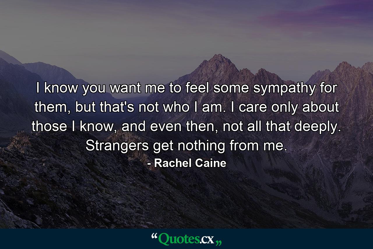 I know you want me to feel some sympathy for them, but that's not who I am. I care only about those I know, and even then, not all that deeply. Strangers get nothing from me. - Quote by Rachel Caine