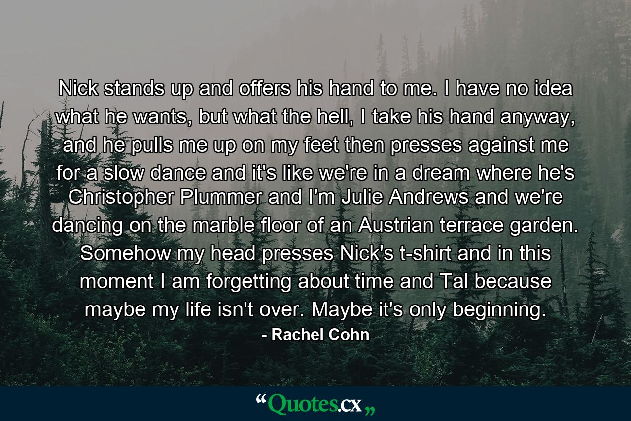 Nick stands up and offers his hand to me. I have no idea what he wants, but what the hell, I take his hand anyway, and he pulls me up on my feet then presses against me for a slow dance and it's like we're in a dream where he's Christopher Plummer and I'm Julie Andrews and we're dancing on the marble floor of an Austrian terrace garden. Somehow my head presses Nick's t-shirt and in this moment I am forgetting about time and Tal because maybe my life isn't over. Maybe it's only beginning. - Quote by Rachel Cohn
