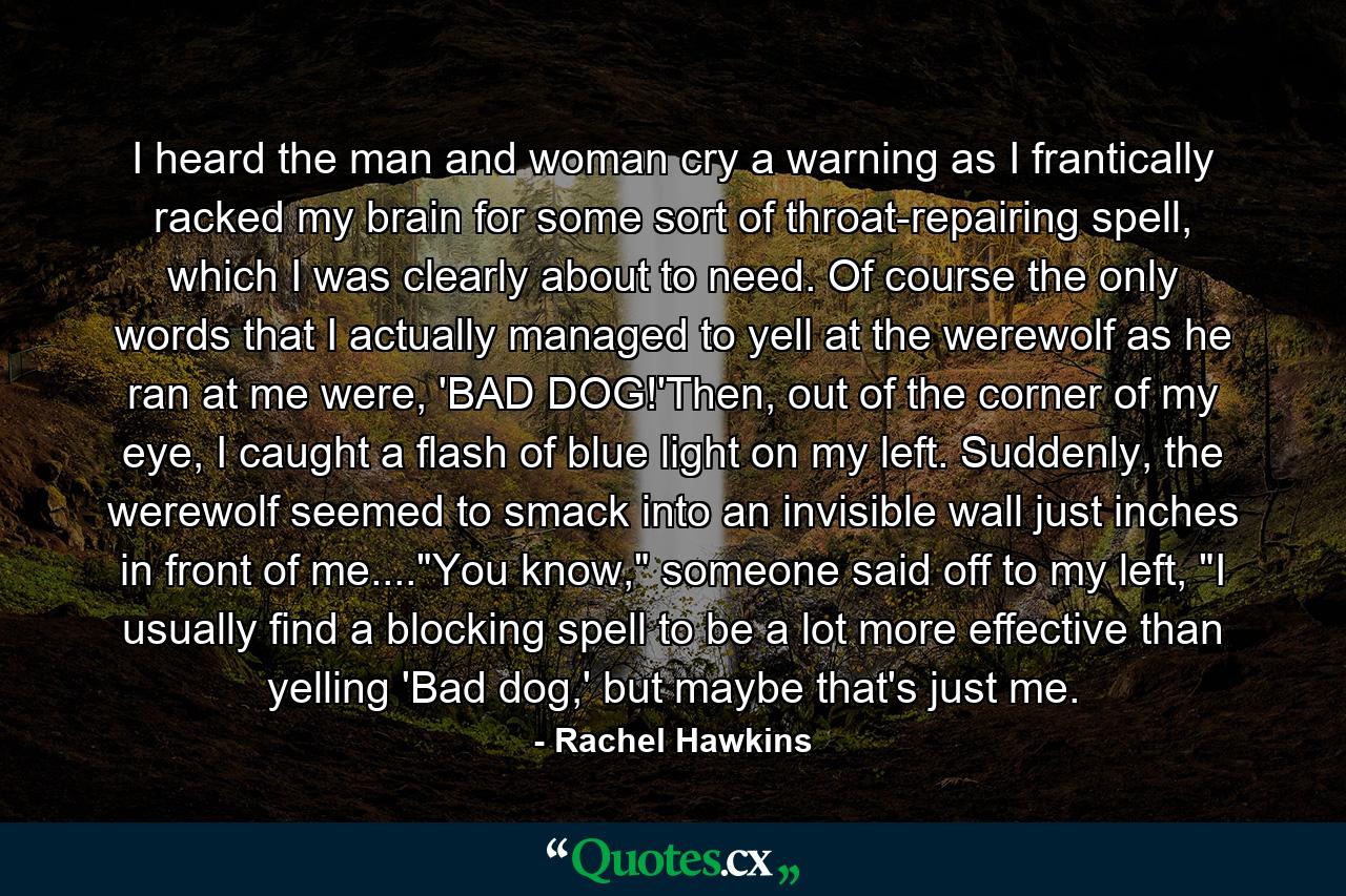 I heard the man and woman cry a warning as I frantically racked my brain for some sort of throat-repairing spell, which I was clearly about to need. Of course the only words that I actually managed to yell at the werewolf as he ran at me were, 'BAD DOG!'Then, out of the corner of my eye, I caught a flash of blue light on my left. Suddenly, the werewolf seemed to smack into an invisible wall just inches in front of me....