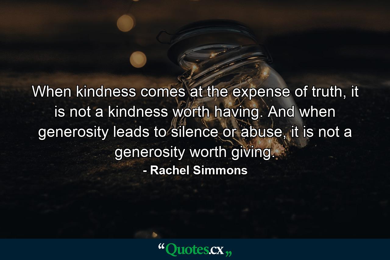 When kindness comes at the expense of truth, it is not a kindness worth having. And when generosity leads to silence or abuse, it is not a generosity worth giving. - Quote by Rachel Simmons