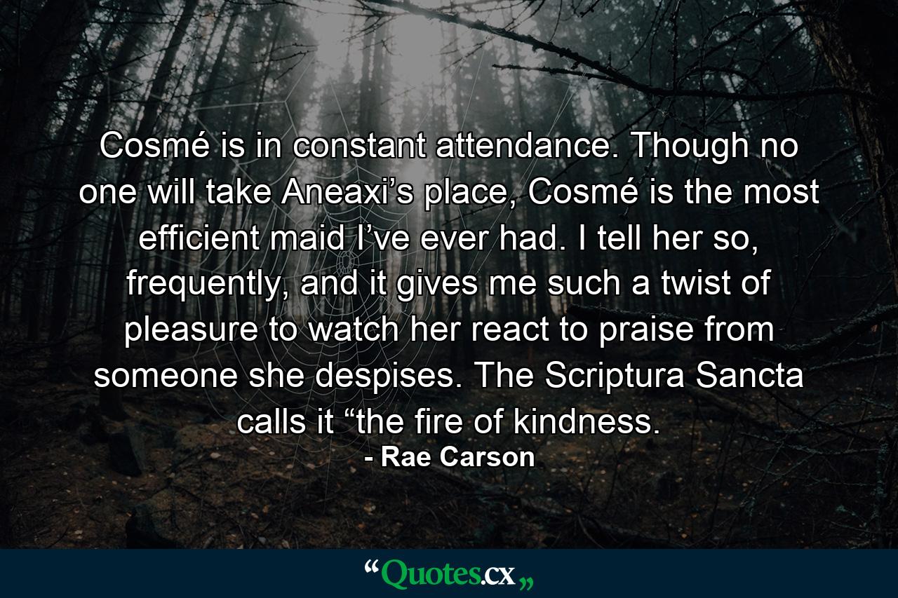 Cosmé is in constant attendance. Though no one will take Aneaxi’s place, Cosmé is the most efficient maid I’ve ever had. I tell her so, frequently, and it gives me such a twist of pleasure to watch her react to praise from someone she despises. The Scriptura Sancta calls it “the fire of kindness. - Quote by Rae Carson