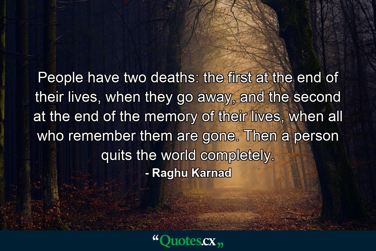 People have two deaths: the first at the end of their lives, when they go away, and the second at the end of the memory of their lives, when all who remember them are gone. Then a person quits the world completely. - Quote by Raghu Karnad