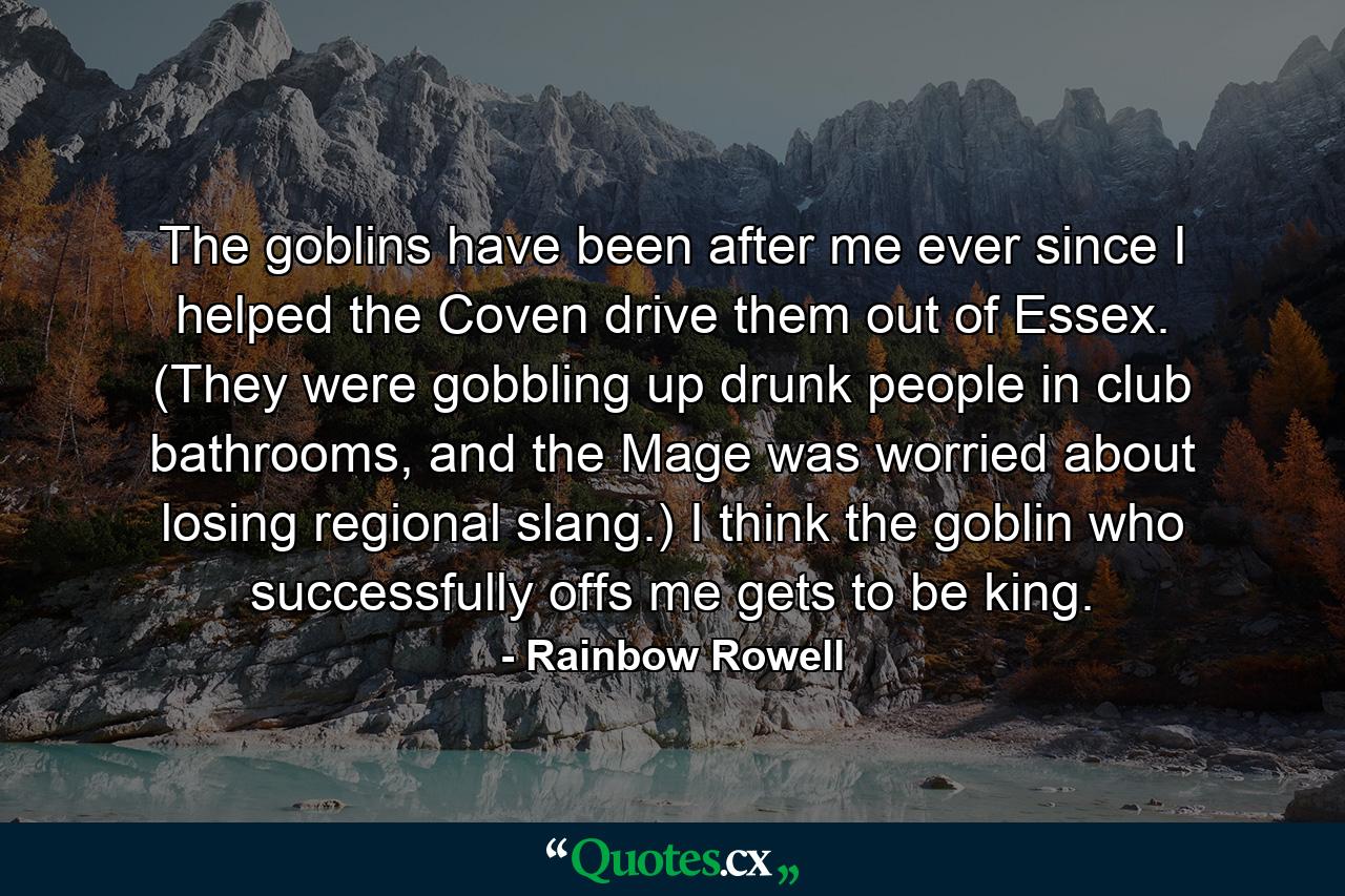 The goblins have been after me ever since I helped the Coven drive them out of Essex. (They were gobbling up drunk people in club bathrooms, and the Mage was worried about losing regional slang.) I think the goblin who successfully offs me gets to be king. - Quote by Rainbow Rowell