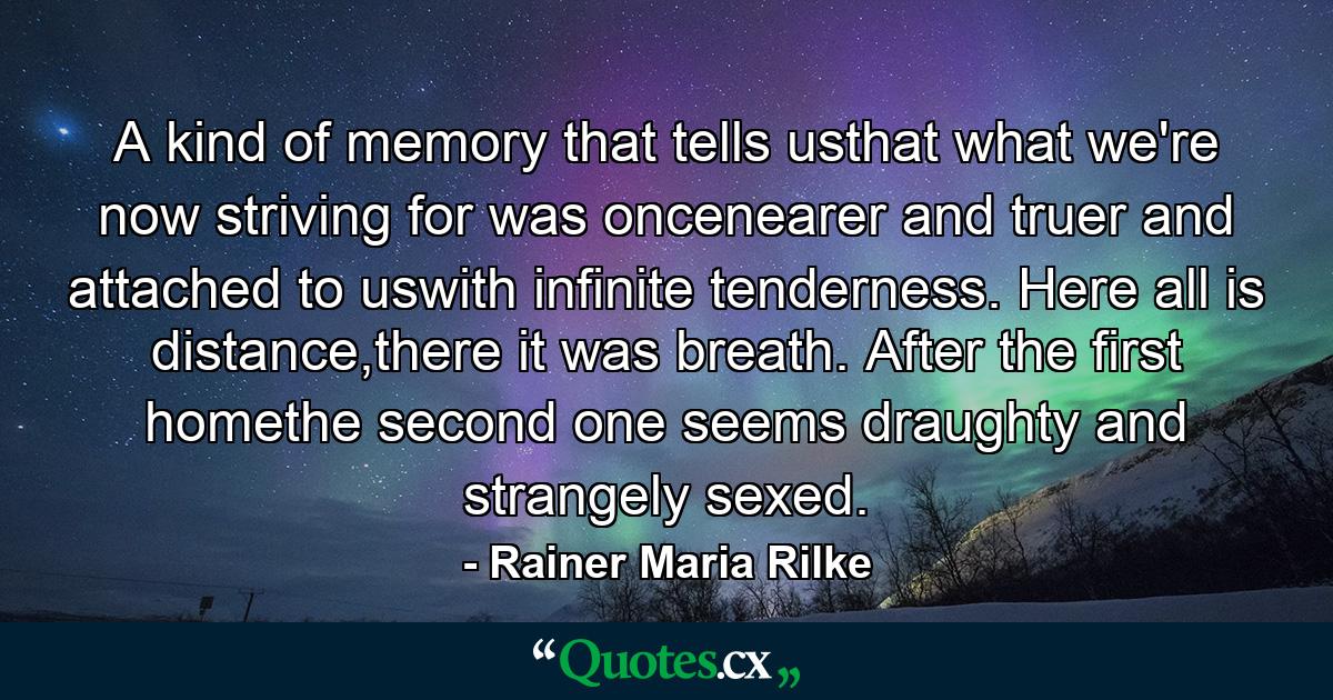 A kind of memory that tells usthat what we're now striving for was oncenearer and truer and attached to uswith infinite tenderness. Here all is distance,there it was breath. After the first  homethe second one seems draughty and  strangely sexed. - Quote by Rainer Maria Rilke