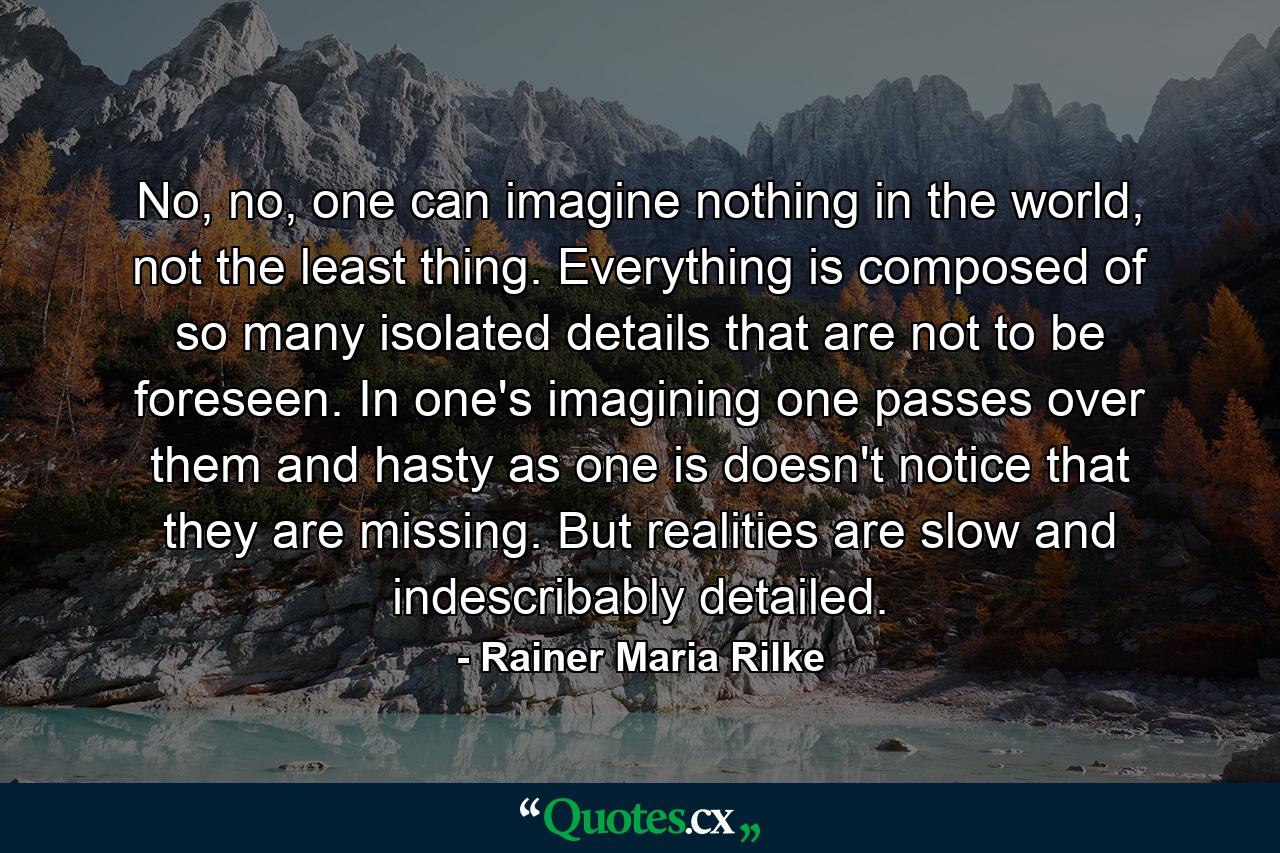 No, no, one can imagine nothing in the world, not the least thing. Everything is composed of so many isolated details that are not to be foreseen. In one's imagining one passes over them and hasty as one is doesn't notice that they are missing. But realities are slow and indescribably detailed. - Quote by Rainer Maria Rilke