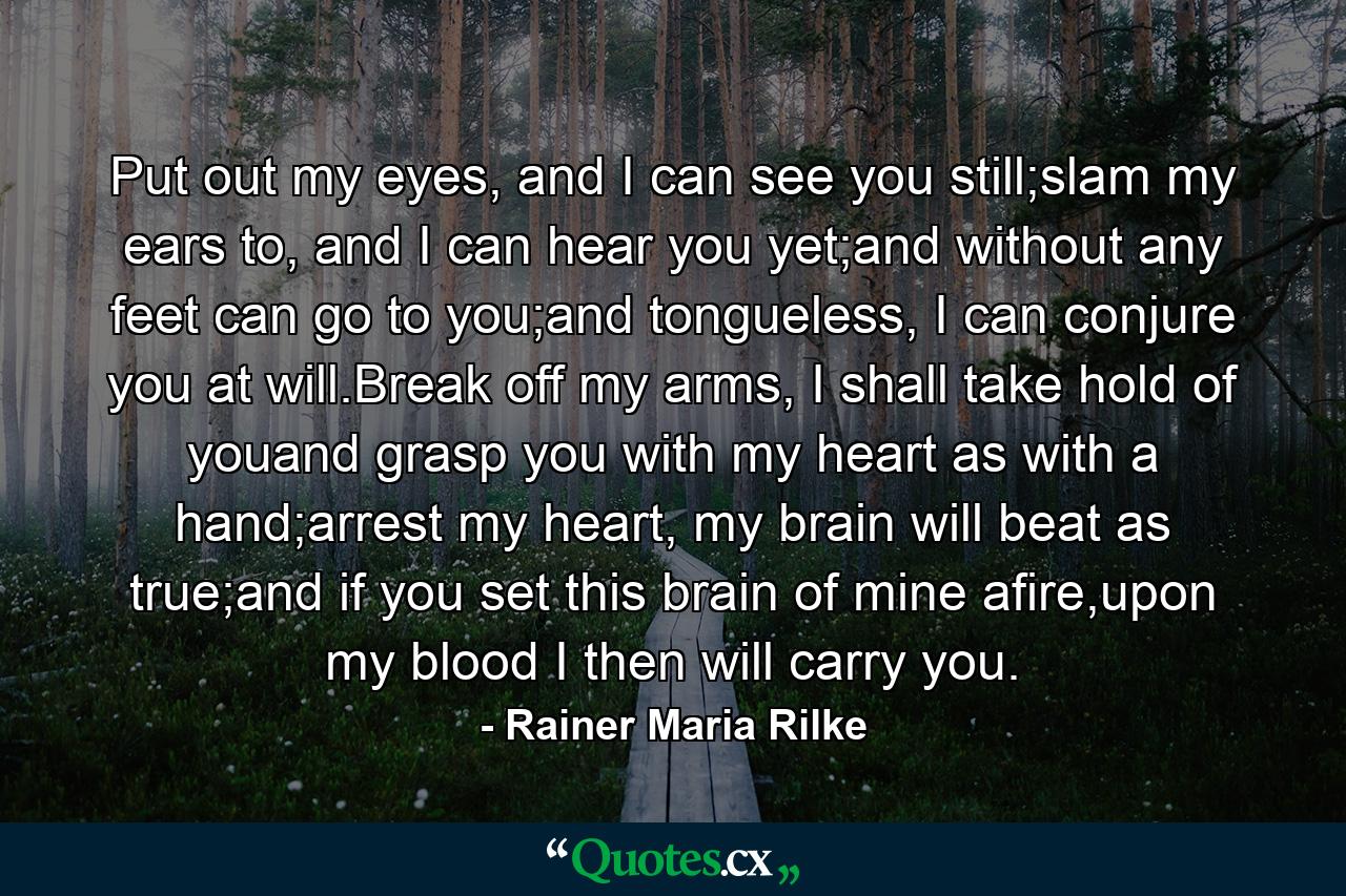 Put out my eyes, and I can see you still;slam my ears to, and I can hear you yet;and without any feet can go to you;and tongueless, I can conjure you at will.Break off my arms, I shall take hold of youand grasp you with my heart as with a hand;arrest my heart, my brain will beat as true;and if you set this brain of mine afire,upon my blood I then will carry you. - Quote by Rainer Maria Rilke