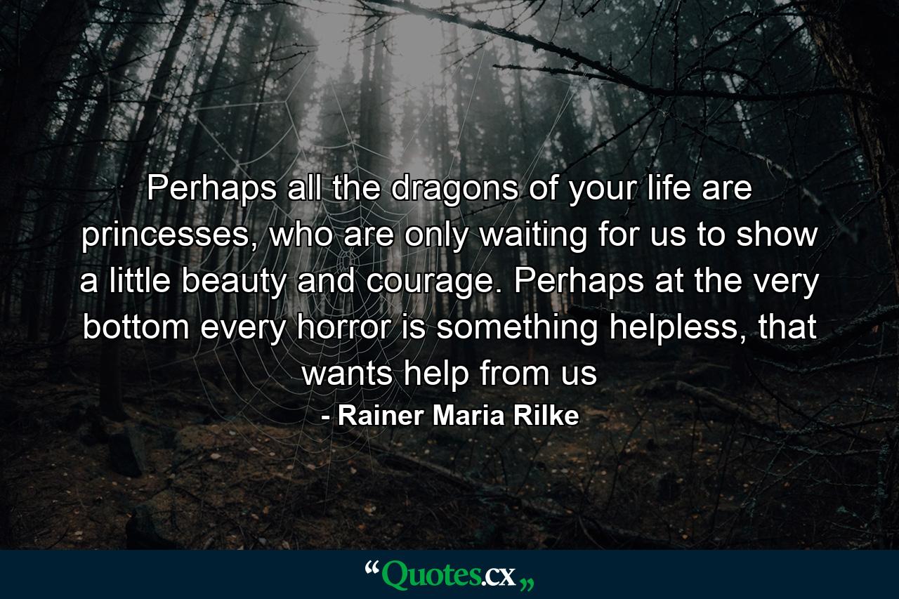 Perhaps all the dragons of your life are princesses, who are only waiting for us to show a little beauty and courage. Perhaps at the very bottom every horror is something helpless, that wants help from us - Quote by Rainer Maria Rilke