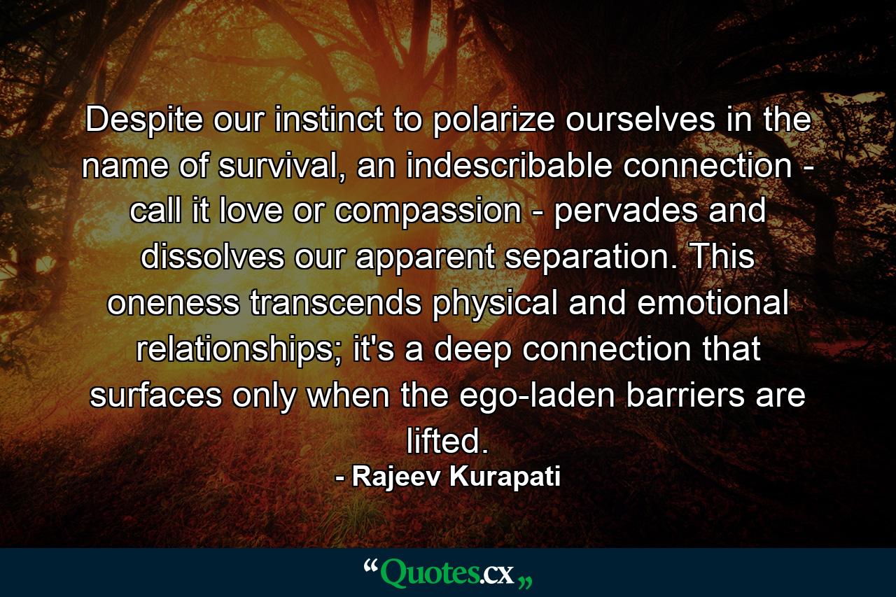 Despite our instinct to polarize ourselves in the name of survival, an indescribable connection - call it love or compassion - pervades and dissolves our apparent separation. This oneness transcends physical and emotional relationships; it's a deep connection that surfaces only when the ego-laden barriers are lifted. - Quote by Rajeev Kurapati