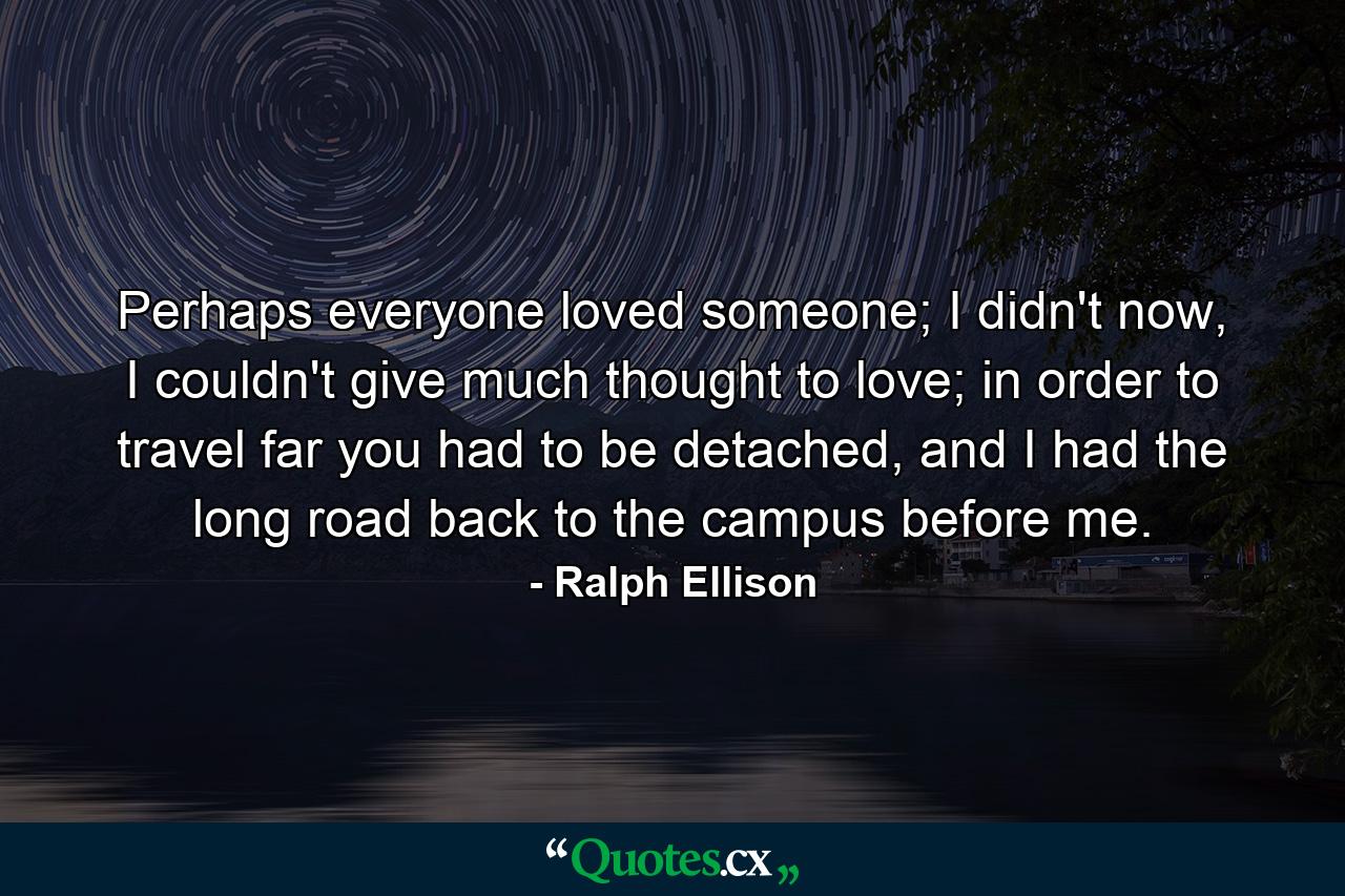 Perhaps everyone loved someone; I didn't now, I couldn't give much thought to love; in order to travel far you had to be detached, and I had the long road back to the campus before me. - Quote by Ralph Ellison