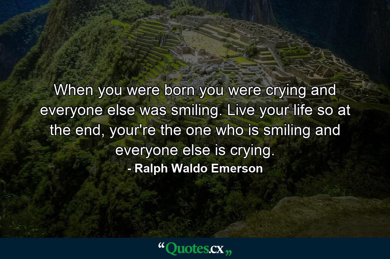 When you were born you were crying and everyone else was smiling. Live your life so at the end, your're the one who is smiling and everyone else is crying. - Quote by Ralph Waldo Emerson