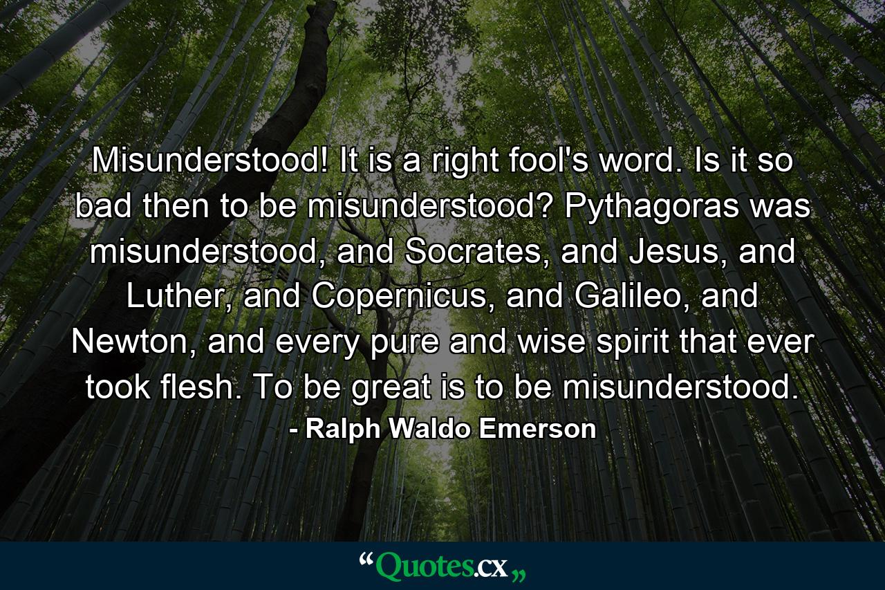 Misunderstood! It is a right fool's word. Is it so bad then to be misunderstood? Pythagoras was misunderstood, and Socrates, and Jesus, and Luther, and Copernicus, and Galileo, and Newton, and every pure and wise spirit that ever took flesh. To be great is to be misunderstood. - Quote by Ralph Waldo Emerson