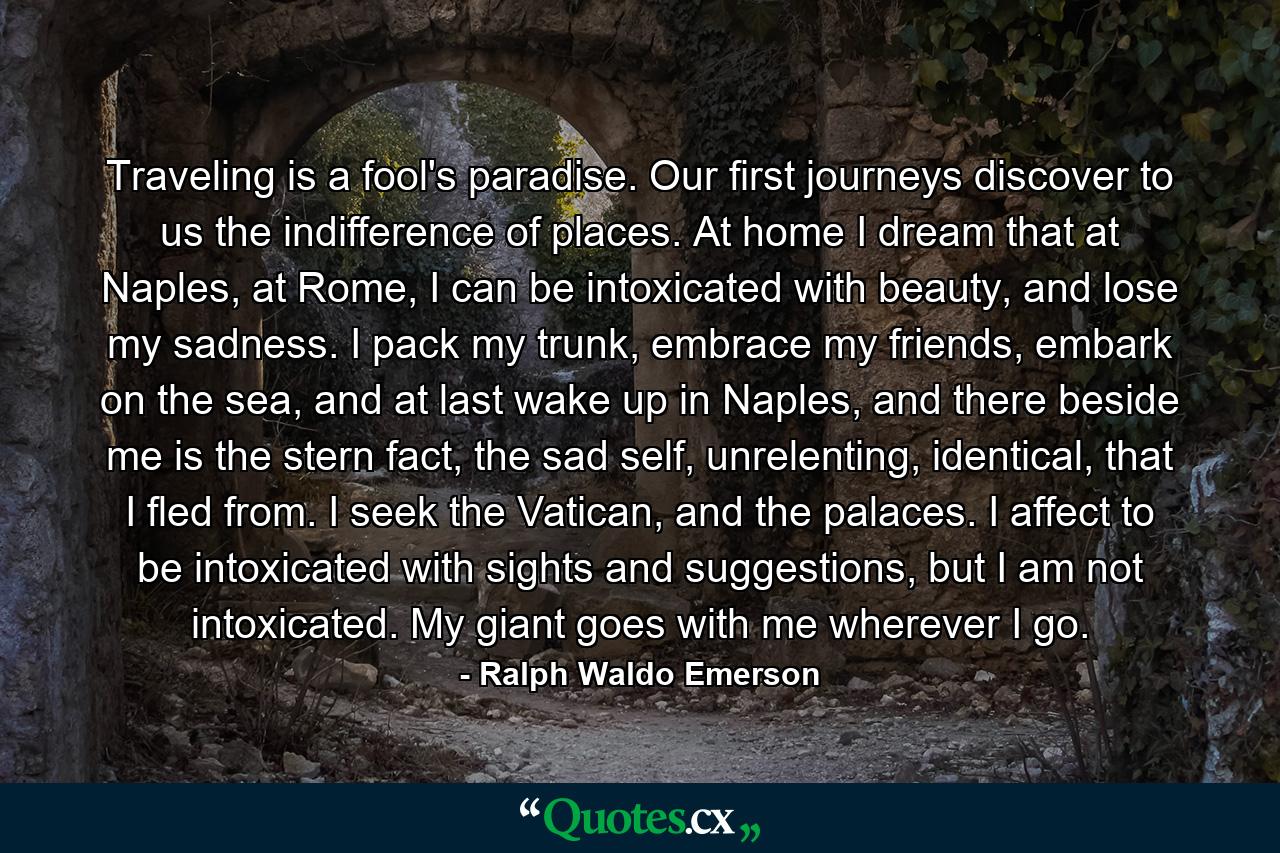 Traveling is a fool's paradise. Our first journeys discover to us the indifference of places. At home I dream that at Naples, at Rome, I can be intoxicated with beauty, and lose my sadness. I pack my trunk, embrace my friends, embark on the sea, and at last wake up in Naples, and there beside me is the stern fact, the sad self, unrelenting, identical, that I fled from. I seek the Vatican, and the palaces. I affect to be intoxicated with sights and suggestions, but I am not intoxicated. My giant goes with me wherever I go. - Quote by Ralph Waldo Emerson