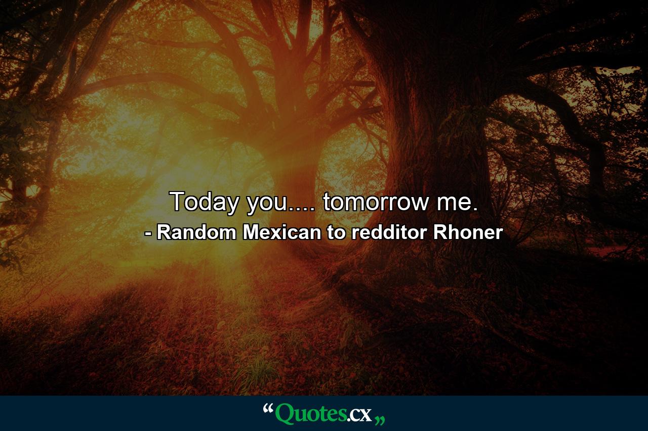 Today you.... tomorrow me. - Quote by Random Mexican to redditor Rhoner