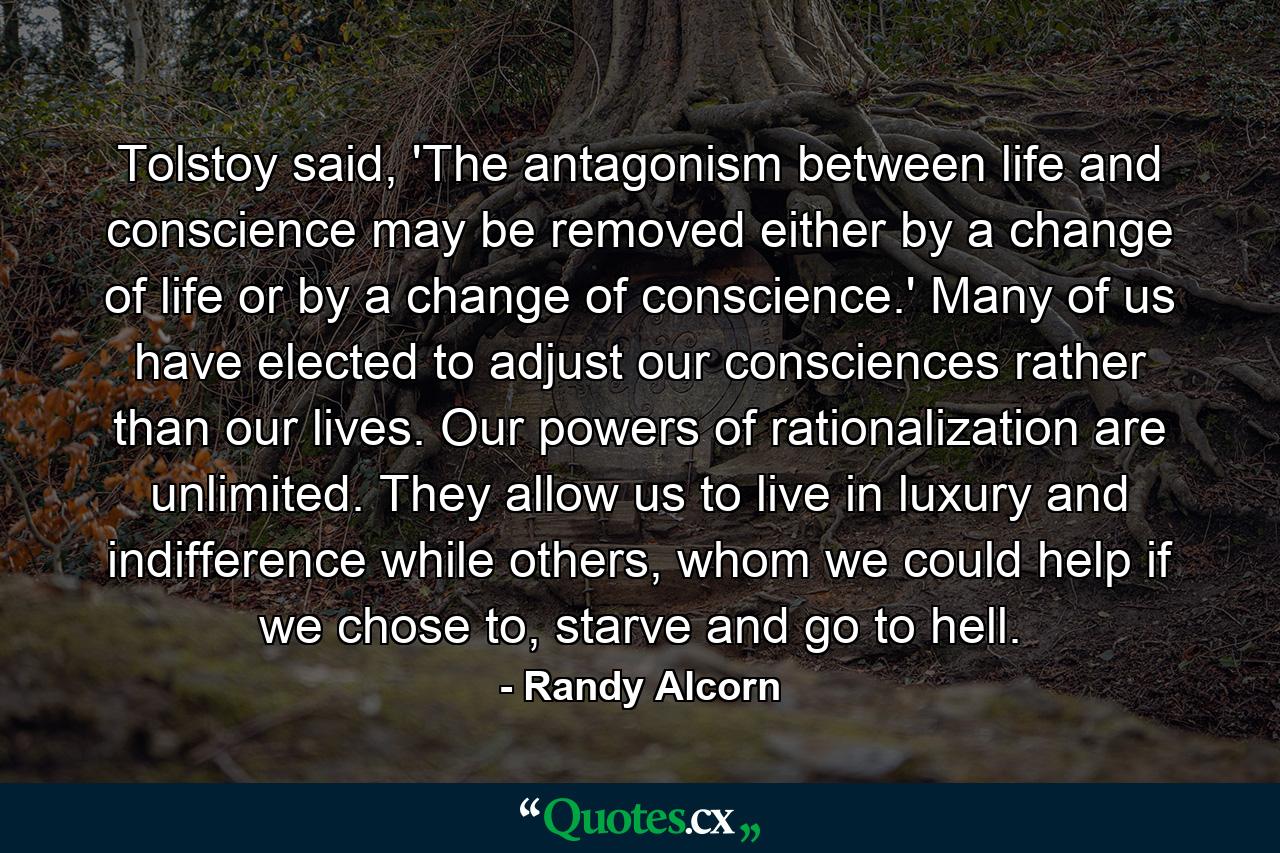 Tolstoy said, 'The antagonism between life and conscience may be removed either by a change of life or by a change of conscience.' Many of us have elected to adjust our consciences rather than our lives. Our powers of rationalization are unlimited. They allow us to live in luxury and indifference while others, whom we could help if we chose to, starve and go to hell. - Quote by Randy Alcorn