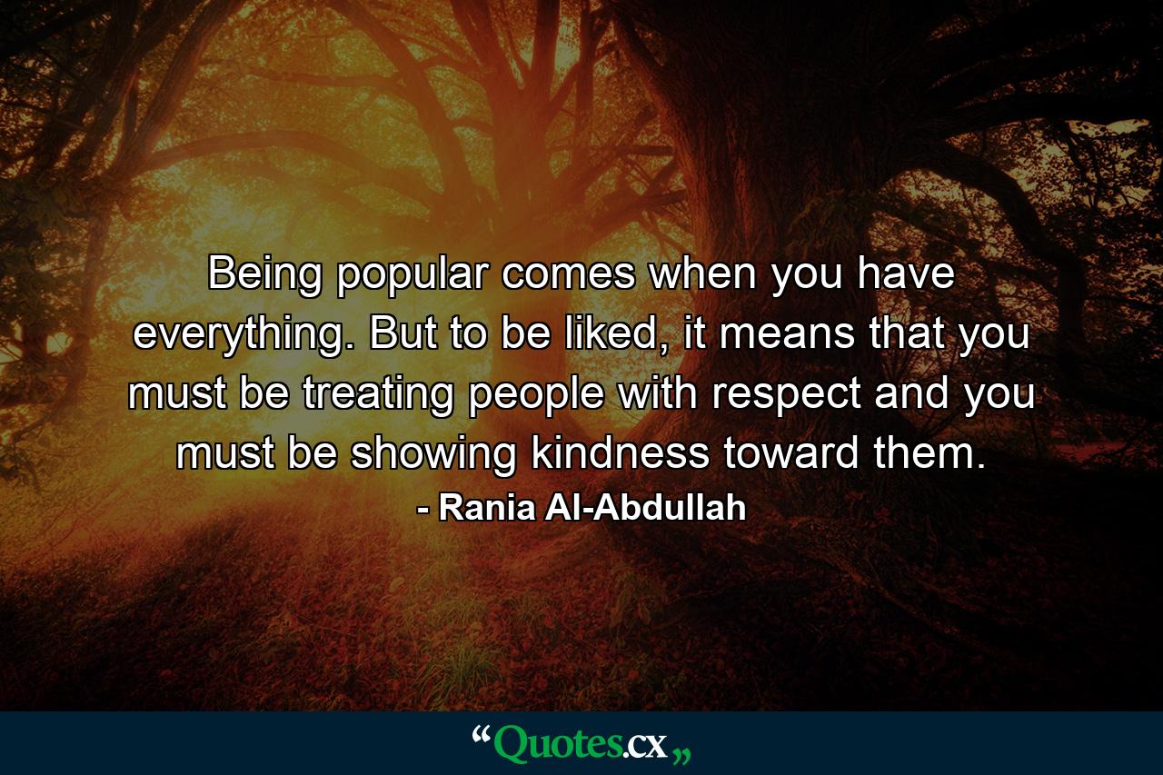 Being popular comes when you have everything. But to be liked, it means that you must be treating people with respect and you must be showing kindness toward them. - Quote by Rania Al-Abdullah