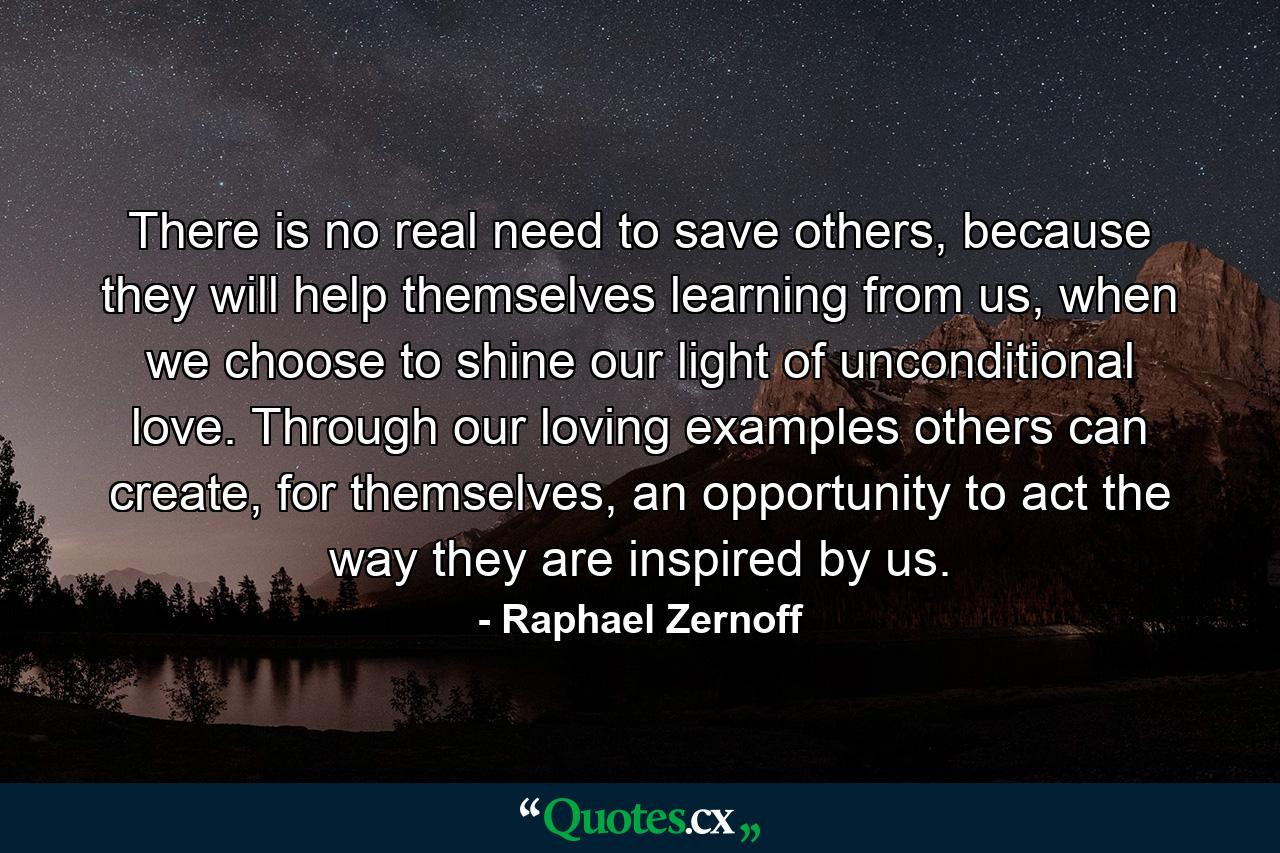 There is no real need to save others, because they will help themselves learning from us, when we choose to shine our light of unconditional love. Through our loving examples others can create, for themselves, an opportunity to act the way they are inspired by us. - Quote by Raphael Zernoff