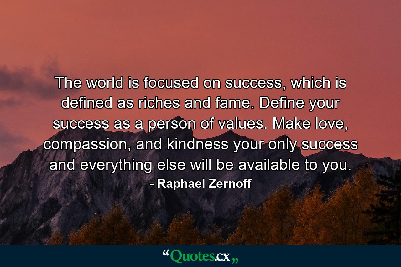 The world is focused on success, which is defined as riches and fame. Define your success as a person of values. Make love, compassion, and kindness your only success and everything else will be available to you. - Quote by Raphael Zernoff