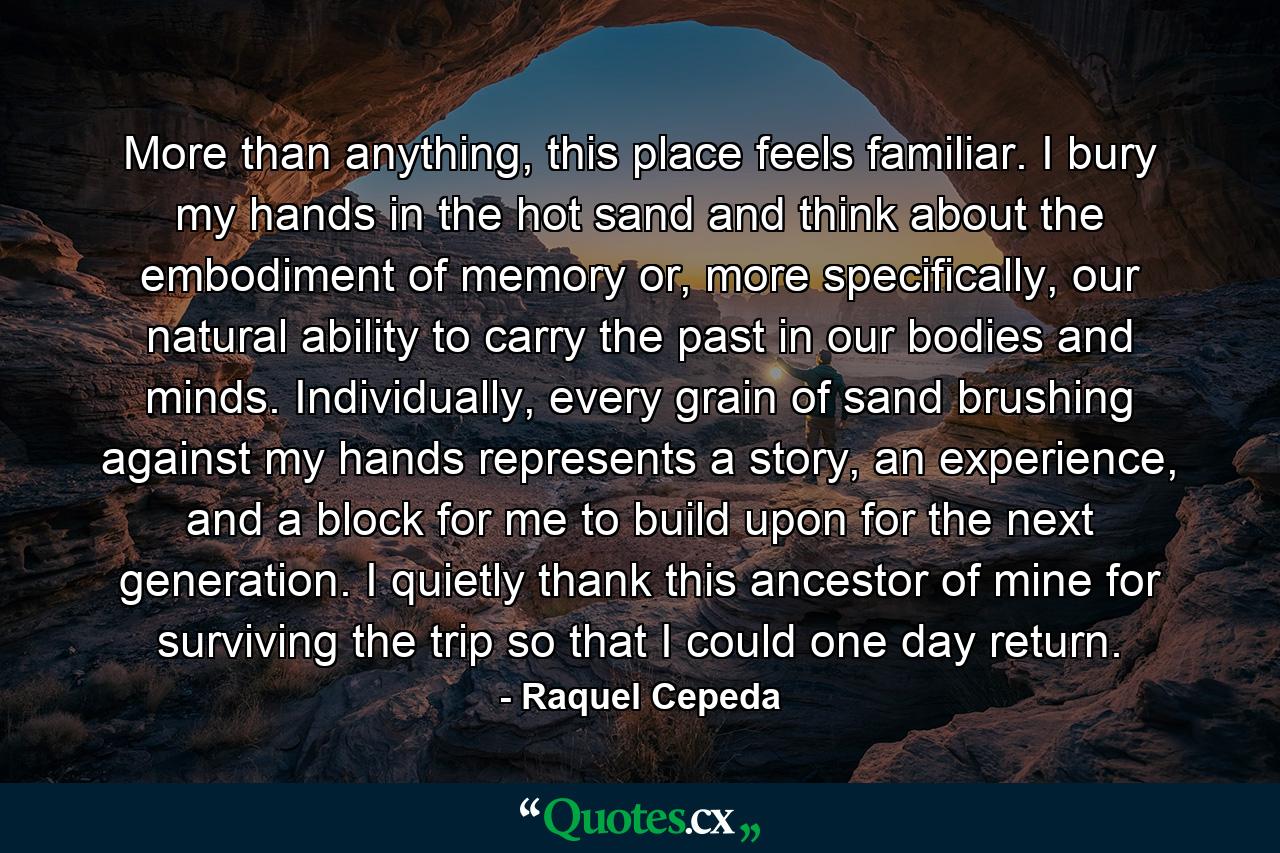 More than anything, this place feels familiar. I bury my hands in the hot sand and think about the embodiment of memory or, more specifically, our natural ability to carry the past in our bodies and minds. Individually, every grain of sand brushing against my hands represents a story, an experience, and a block for me to build upon for the next generation. I quietly thank this ancestor of mine for surviving the trip so that I could one day return. - Quote by Raquel Cepeda