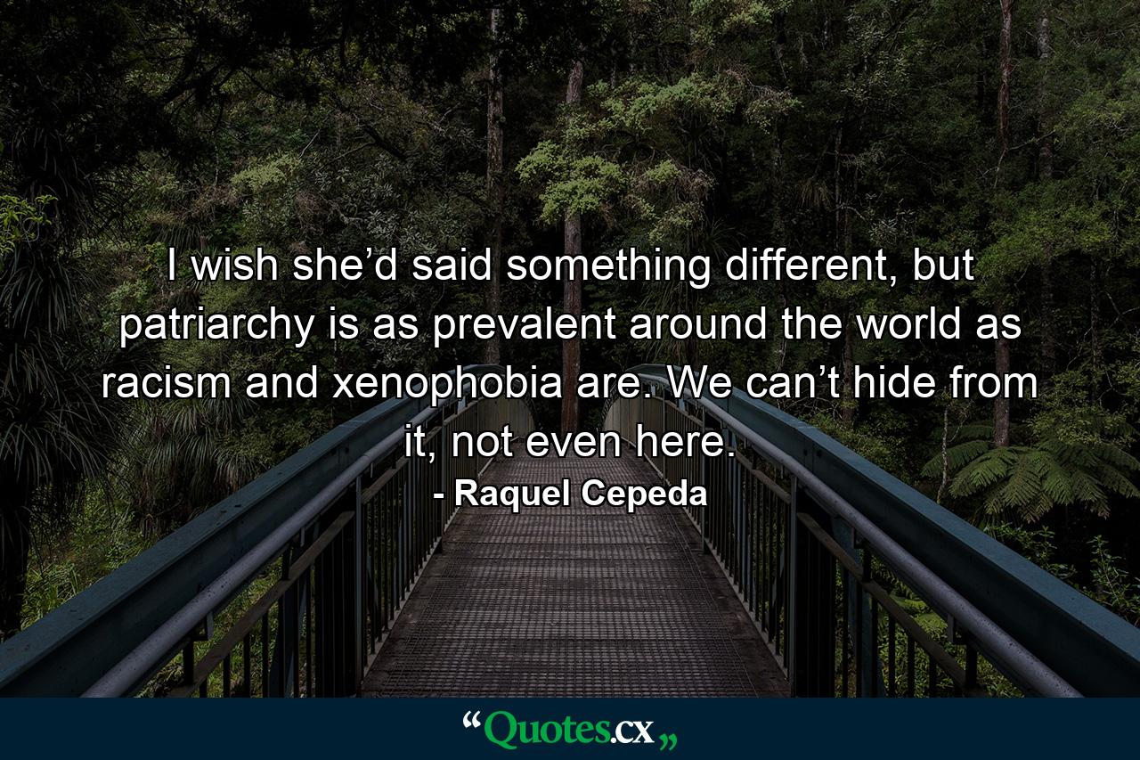 I wish she’d said something different, but patriarchy is as prevalent around the world as racism and xenophobia are. We can’t hide from it, not even here. - Quote by Raquel Cepeda