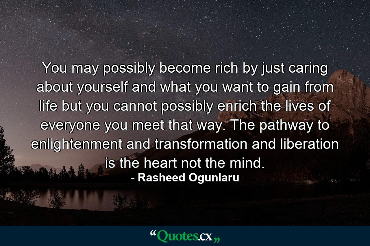 You may possibly become rich by just caring about yourself and what you want to gain from life but you cannot possibly enrich the lives of everyone you meet that way. The pathway to enlightenment and transformation and liberation is the heart not the mind. - Quote by Rasheed Ogunlaru