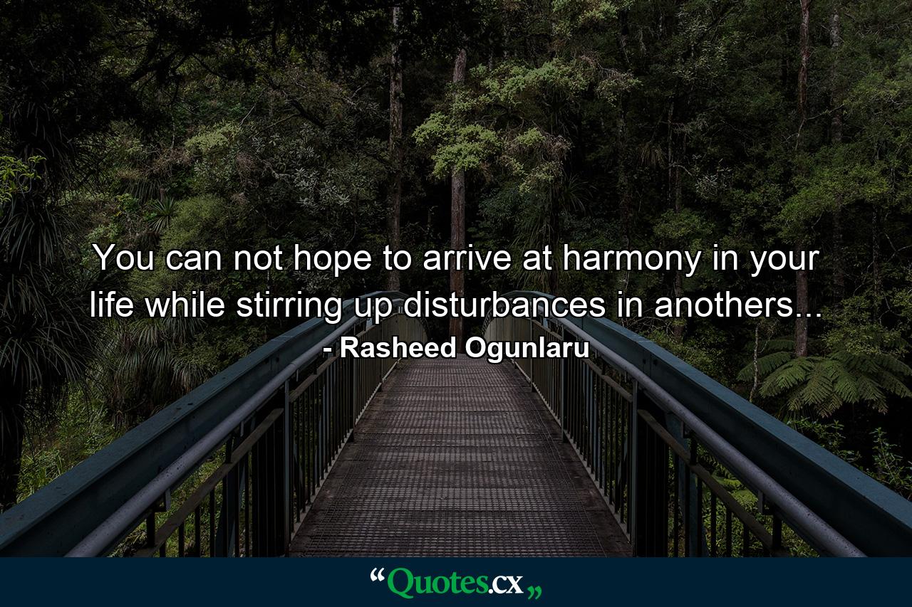 You can not hope to arrive at harmony in your life while stirring up disturbances in anothers... - Quote by Rasheed Ogunlaru