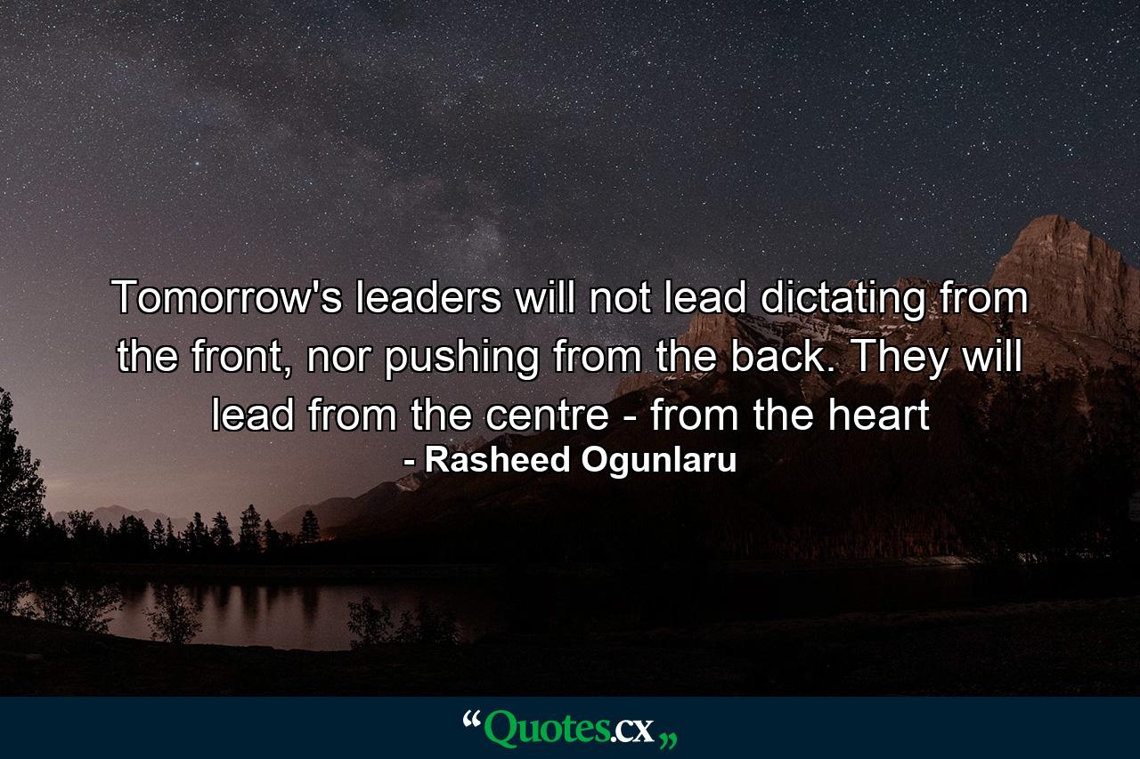 Tomorrow's leaders will not lead dictating from the front, nor pushing from the back. They will lead from the centre - from the heart - Quote by Rasheed Ogunlaru