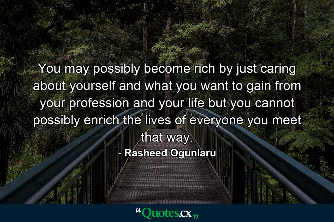 You may possibly become rich by just caring about yourself and what you want to gain from your profession and your life but you cannot possibly enrich the lives of everyone you meet that way. - Quote by Rasheed Ogunlaru